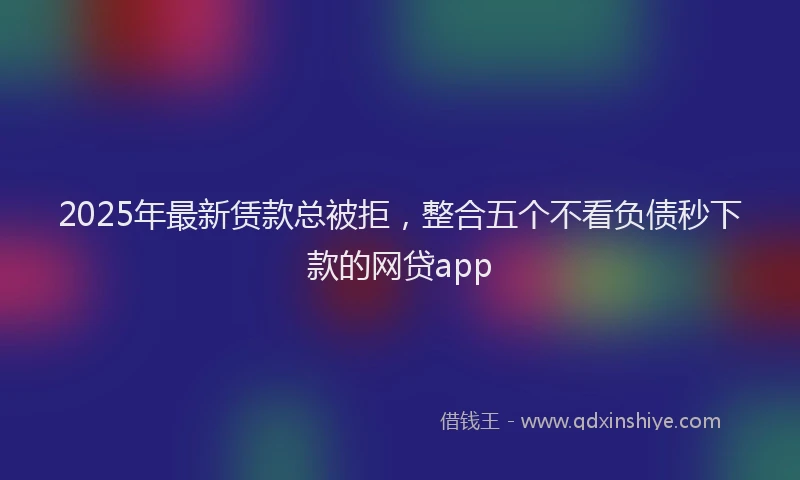 2025年最新赁款总被拒，整合五个不看负债秒下款的网贷app