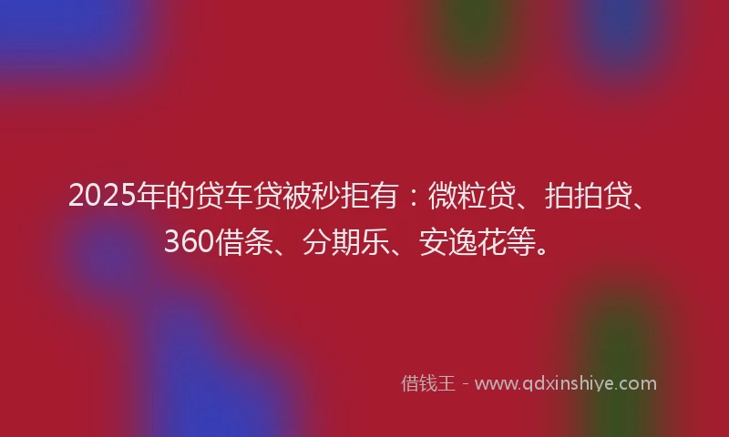 2025年的贷车贷被秒拒有：微粒贷、拍拍贷、360借条、分期乐、安逸花等。