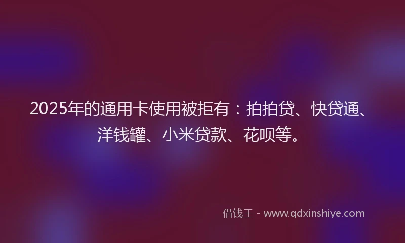 2025年的通用卡使用被拒有：拍拍贷、快贷通、洋钱罐、小米贷款、花呗等。