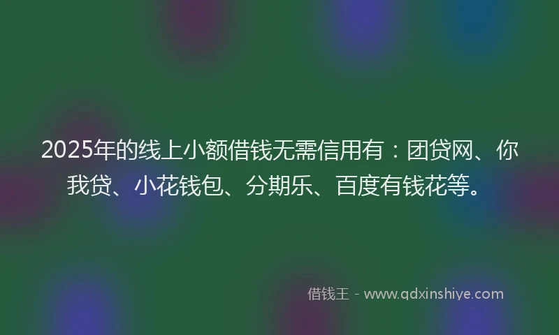 2025年的线上小额借钱无需信用有：团贷网、你我贷、小花钱包、分期乐、百度有钱花等。