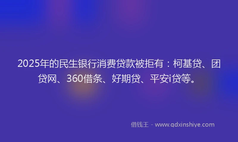 2025年的民生银行消费贷款被拒有：柯基贷、团贷网、360借条、好期贷、平安i贷等。