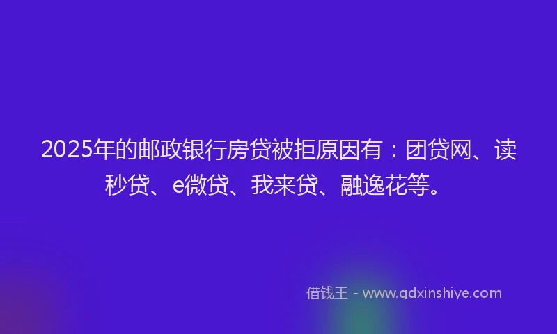 2025年的邮政银行房贷被拒原因有：团贷网、读秒贷、e微贷、我来贷、融逸花等。