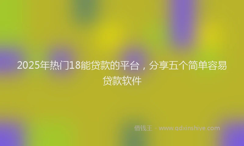 2025年热门18能贷款的平台，分享五个简单容易贷款软件