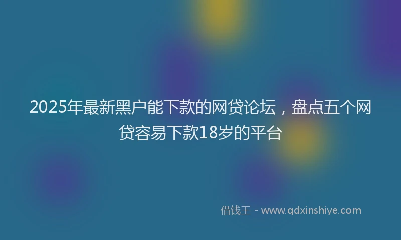 2025年最新黑户能下款的网贷论坛，盘点五个网贷容易下款18岁的平台