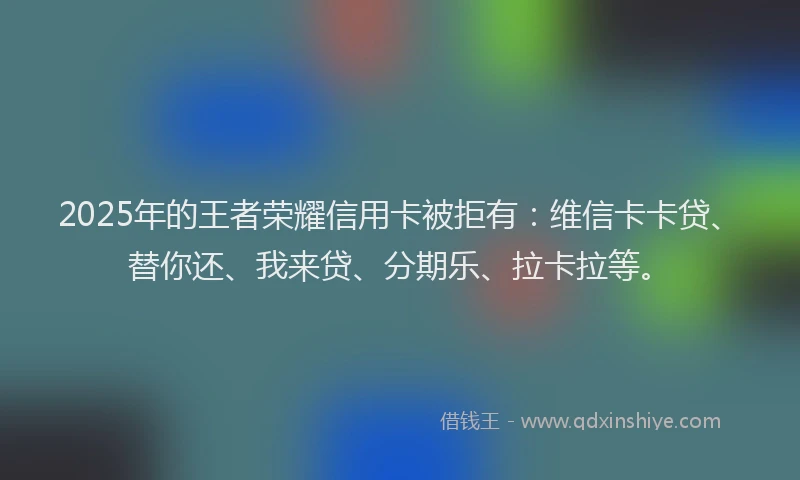 2025年的王者荣耀信用卡被拒有：维信卡卡贷、替你还、我来贷、分期乐、拉卡拉等。