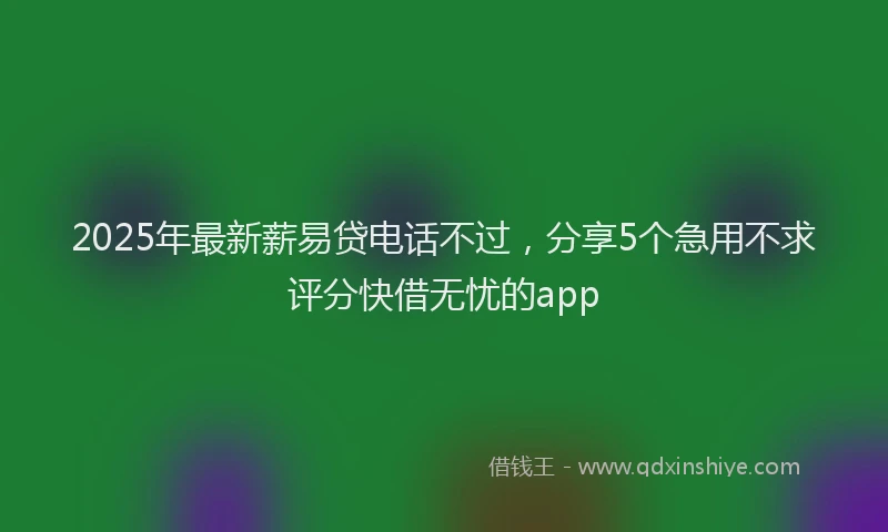 2025年最新薪易贷电话不过，分享5个急用不求评分快借无忧的app