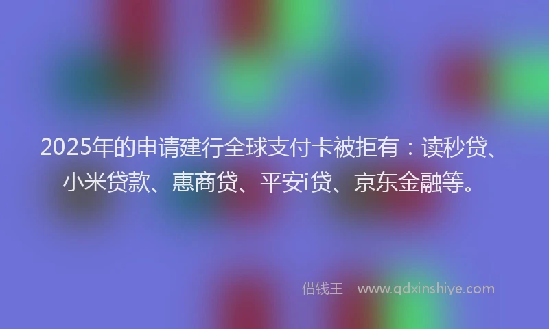 2025年的申请建行全球支付卡被拒有：读秒贷、小米贷款、惠商贷、平安i贷、京东金融等。
