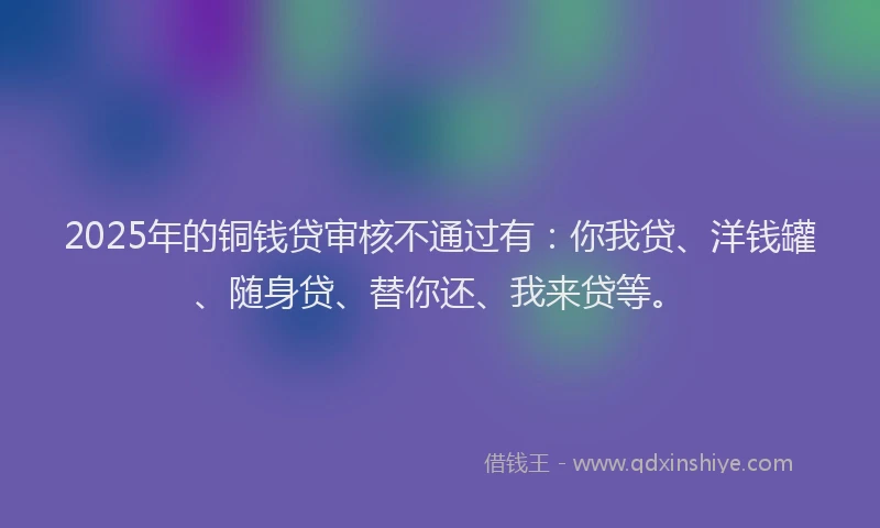 2025年的铜钱贷审核不通过有：你我贷、洋钱罐、随身贷、替你还、我来贷等。
