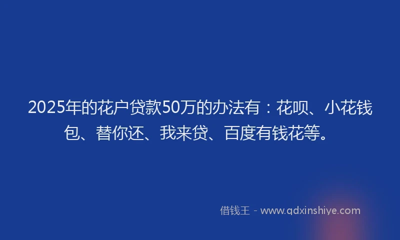 2025年的花户贷款50万的办法有：花呗、小花钱包、替你还、我来贷、百度有钱花等。