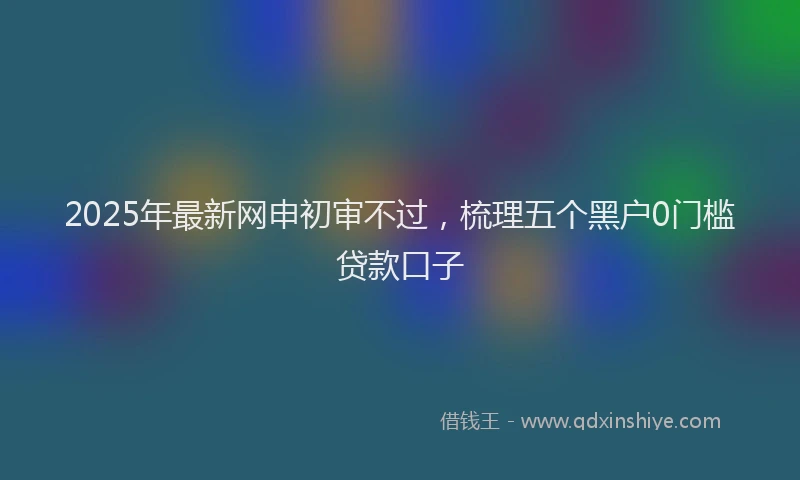 2025年最新网申初审不过，梳理五个黑户0门槛贷款口子