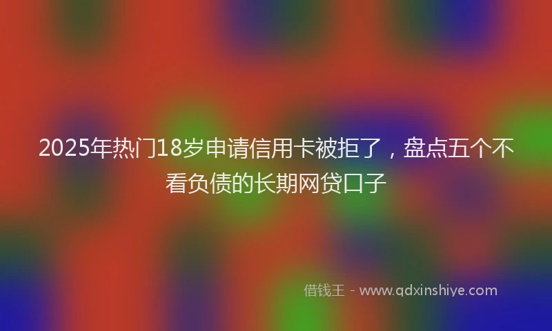 2025年热门18岁申请信用卡被拒了，盘点五个不看负债的长期网贷口子