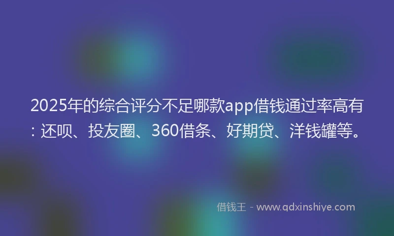 2025年的综合评分不足哪款app借钱通过率高有：还呗、投友圈、360借条、好期贷、洋钱罐等。
