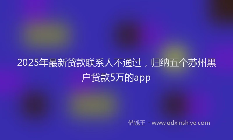 2025年最新贷款联系人不通过，归纳五个苏州黑户贷款5万的app