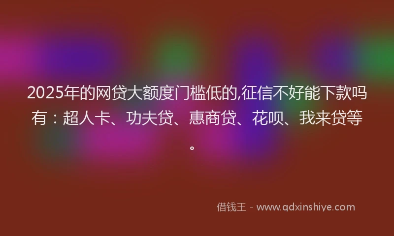 2025年的网贷大额度门槛低的,征信不好能下款吗有：超人卡、功夫贷、惠商贷、花呗、我来贷等。