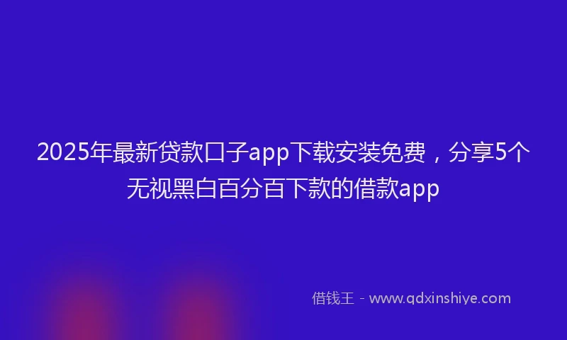 2025年最新贷款口子app下载安装免费，分享5个无视黑白百分百下款的借款app