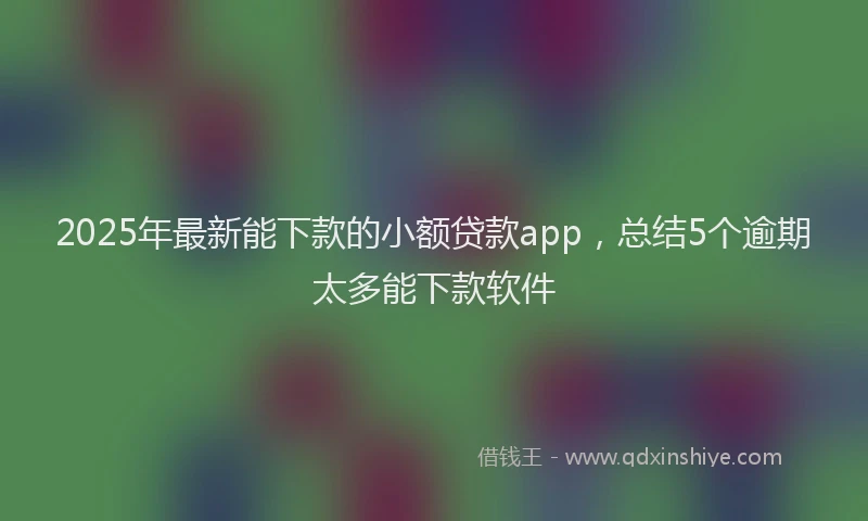 2025年最新能下款的小额贷款app，总结5个逾期太多能下款软件