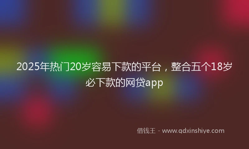 2025年热门20岁容易下款的平台，整合五个18岁必下款的网贷app