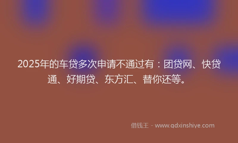 2025年的车贷多次申请不通过有：团贷网、快贷通、好期贷、东方汇、替你还等。