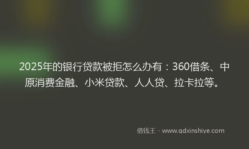2025年的银行贷款被拒怎么办有：360借条、中原消费金融、小米贷款、人人贷、拉卡拉等。