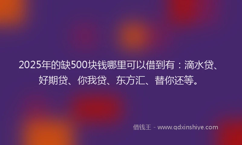 2025年的缺500块钱哪里可以借到有：滴水贷、好期贷、你我贷、东方汇、替你还等。