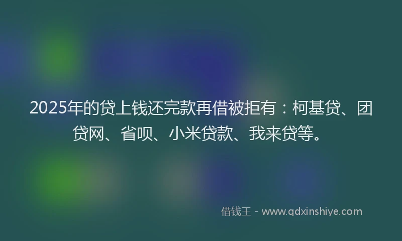 2025年的贷上钱还完款再借被拒有：柯基贷、团贷网、省呗、小米贷款、我来贷等。