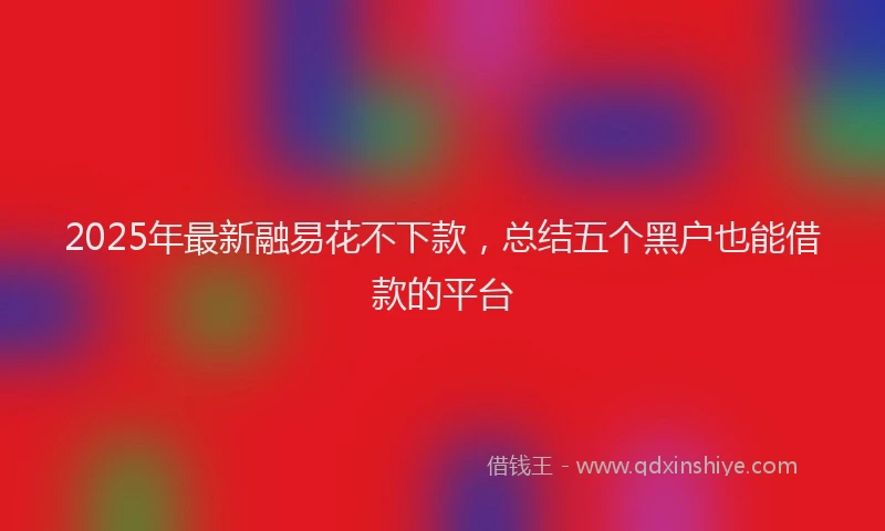 2025年最新融易花不下款，总结五个黑户也能借款的平台