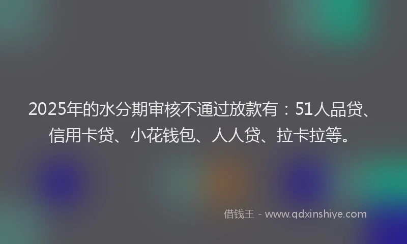 2025年的水分期审核不通过放款有：51人品贷、信用卡贷、小花钱包、人人贷、拉卡拉等。