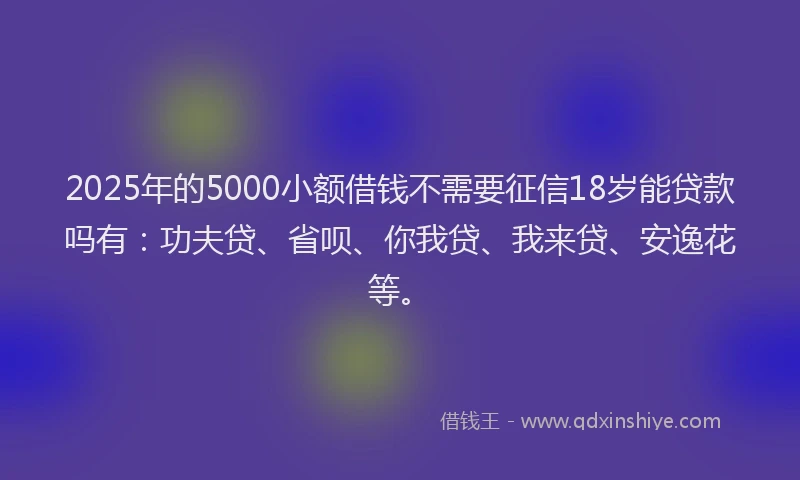 2025年的5000小额借钱不需要征信18岁能贷款吗有：功夫贷、省呗、你我贷、我来贷、安逸花等。