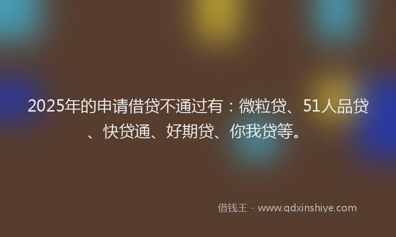 2025年的申请借贷不通过有：微粒贷、51人品贷、快贷通、好期贷、你我贷等。