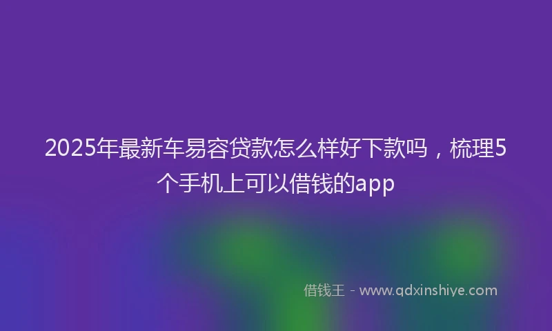 2025年最新车易容贷款怎么样好下款吗，梳理5个手机上可以借钱的app