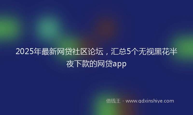 2025年最新网贷社区论坛，汇总5个无视黑花半夜下款的网贷app