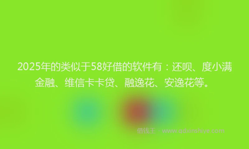 2025年的类似于58好借的软件有：还呗、度小满金融、维信卡卡贷、融逸花、安逸花等。