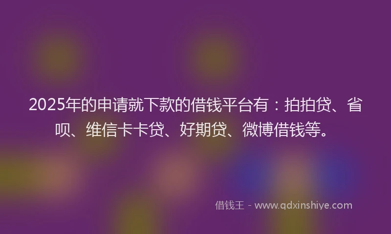 2025年的申请就下款的借钱平台有：拍拍贷、省呗、维信卡卡贷、好期贷、微博借钱等。