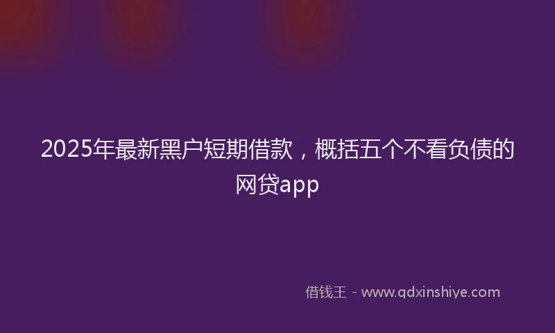 2025年最新黑户短期借款，概括五个不看负债的网贷app