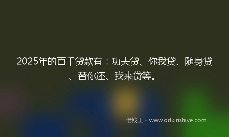 2025年的百千贷款有：功夫贷、你我贷、随身贷、替你还、我来贷等。