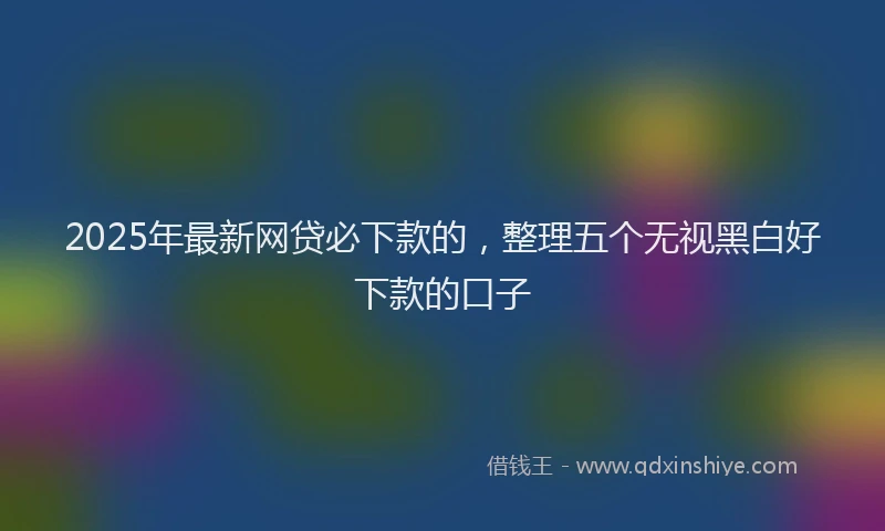2025年最新网贷必下款的，整理五个无视黑白好下款的口子
