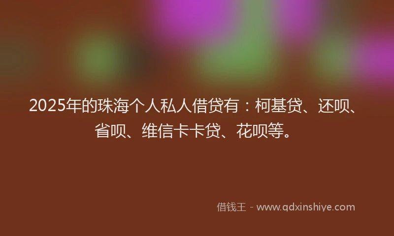 2025年的珠海个人私人借贷有：柯基贷、还呗、省呗、维信卡卡贷、花呗等。