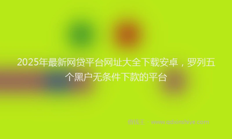 2025年最新网贷平台网址大全下载安卓，罗列五个黑户无条件下款的平台
