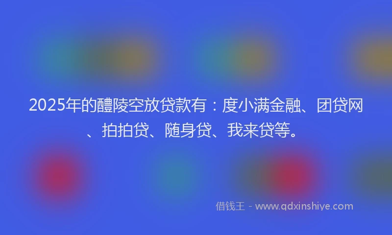 2025年的醴陵空放贷款有：度小满金融、团贷网、拍拍贷、随身贷、我来贷等。