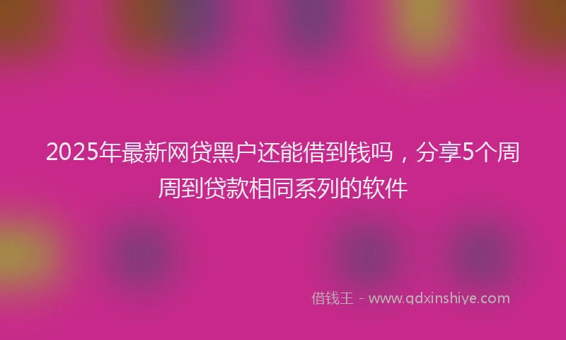 2025年最新网贷黑户还能借到钱吗，分享5个周周到贷款相同系列的软件