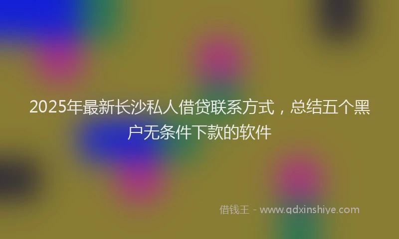 2025年最新长沙私人借贷联系方式，总结五个黑户无条件下款的软件