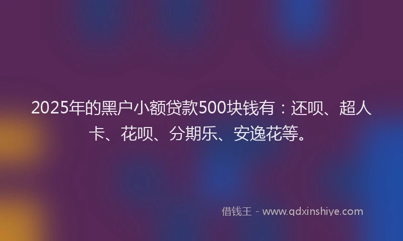 2025年的黑户小额贷款500块钱有：还呗、超人卡、花呗、分期乐、安逸花等。