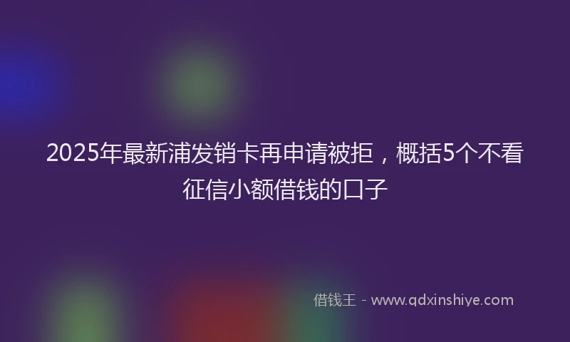 2025年最新浦发销卡再申请被拒，概括5个不看征信小额借钱的口子