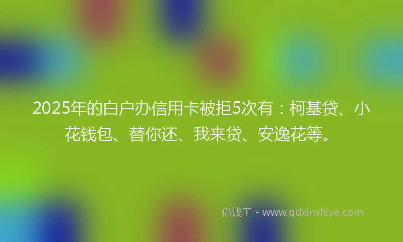 2025年的白户办信用卡被拒5次有：柯基贷、小花钱包、替你还、我来贷、安逸花等。