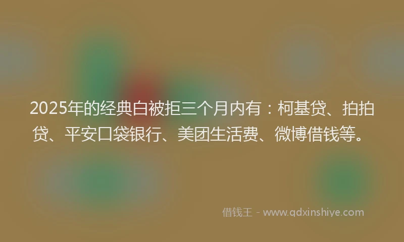 2025年的经典白被拒三个月内有：柯基贷、拍拍贷、平安口袋银行、美团生活费、微博借钱等。