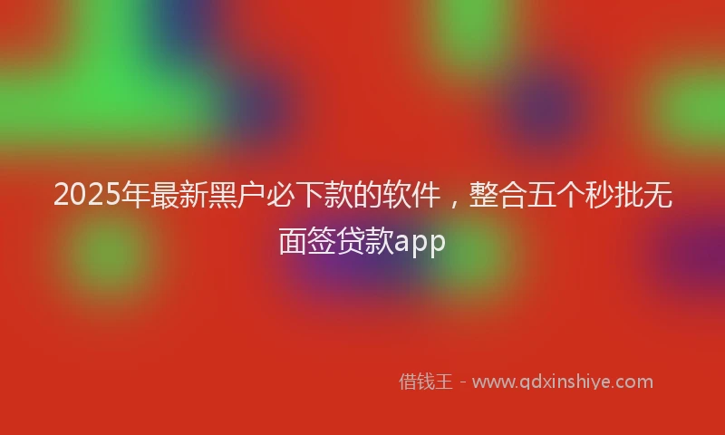 2025年最新黑户必下款的软件，整合五个秒批无面签贷款app