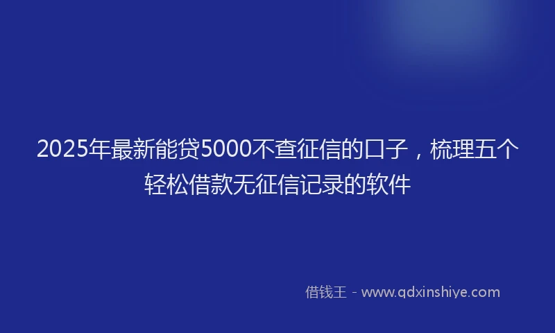 2025年最新能贷5000不查征信的口子，梳理五个轻松借款无征信记录的软件