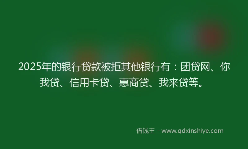 2025年的银行贷款被拒其他银行有：团贷网、你我贷、信用卡贷、惠商贷、我来贷等。