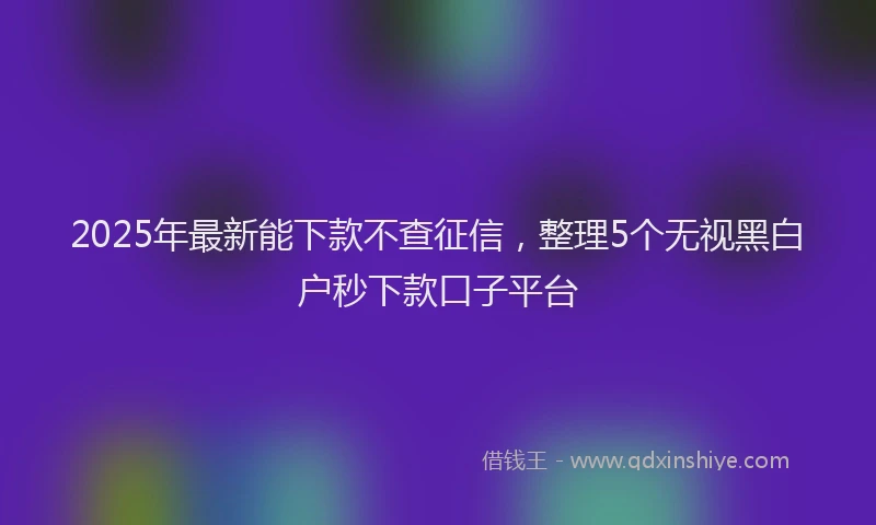 2025年最新能下款不查征信，整理5个无视黑白户秒下款口子平台