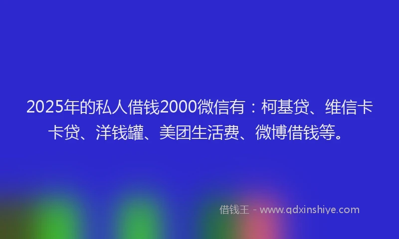 2025年的私人借钱2000微信有：柯基贷、维信卡卡贷、洋钱罐、美团生活费、微博借钱等。